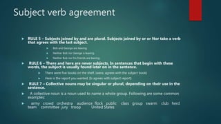 Subject verb agreement
 RULE 5 – Subjects joined by and are plural. Subjects joined by or or Nor take a verb
that agrees with the last subject.
 Bob and George are leaving.
 Neither Bob nor George is leaving.
 Neither Bob nor his friends are leaving.
 RULE 6 – There and here are never subjects. In sentences that begin with these
words, the subject is usually found later on in the sentence.
 There were five books on the shelf. (were, agrees with the subject book)
 Here is the report you wanted. (Is agrees with subject report)
 RULE 7 – Collective nouns may be singular or plural, depending on their use in the
sentence.
 A collective noun is a noun used to name a whole group. Following are some common
examples:
 army crowd orchestra audience flock public class group swarm club herd
team committee jury troop United States
 
