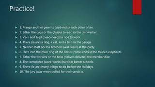 Practice!
 1. Margo and her parents (visit-visits) each other often.
 2. Either the cups or the glasses (are-is) in the dishwasher.
 3. Vern and Fred (need-needs) a ride to work.
 4. There (is-are) a dog, a cat, and a bird in the garage.
 5. Neither Matt nor his brothers (was-were) at the party.
 6. Here into the main ring of the circus (come-comes) the trained elephants.
 7. Either the workers or the boss (deliver-delivers) the merchandise.
 8. The committee (work-works) hard for better schools.
 9. There (is-are) many things to do before the holidays.
 10. The jury (was-were) polled for their verdicts.
 