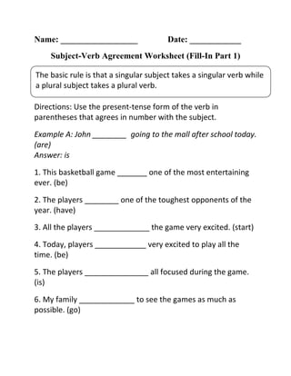 Name: __________________ Date: ____________
Subject-Verb Agreement Worksheet (Fill-In Part 1)
Directions: Use the present-tense form of the verb in
parentheses that agrees in number with the subject.
Example A: John ________ going to the mall after school today.
(are)
Answer: is
1. This basketball game _______ one of the most entertaining
ever. (be)
2. The players ________ one of the toughest opponents of the
year. (have)
3. All the players _____________ the game very excited. (start)
4. Today, players ____________ very excited to play all the
time. (be)
5. The players _______________ all focused during the game.
(is)
6. My family _____________ to see the games as much as
possible. (go)
The basic rule is that a singular subject takes a singular verb while
a plural subject takes a plural verb.
 