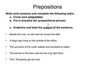 Prepositions Write each sentence and complete the following tasks:  a.  Circle each preposition.  b.  Put in brackets the  ( prepositional phrase ) .    S c.  Underline and label the  subject  of the sentence. Beside the river, an old road ran across the field. A large sign hung on the outside of the office. The survivors of the crash walked and stumbled to safety. The woman in the blue coat lost her ring right there. Fire!  Everybody get out now. 