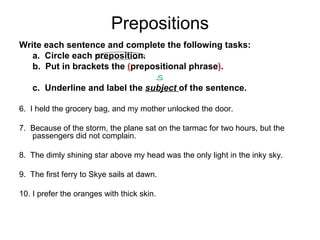 Prepositions Write each sentence and complete the following tasks:  a.  Circle each preposition.  b.  Put in brackets the  ( prepositional phrase ) .    S c.  Underline and label the  subject  of the sentence. 6.  I held the grocery bag, and my mother unlocked the door. 7.  Because of the storm, the plane sat on the tarmac for two hours, but the passengers did not complain. 8.  The dimly shining star above my head was the only light in the inky sky. 9.  The first ferry to Skye sails at dawn. 10. I prefer the oranges with thick skin. 