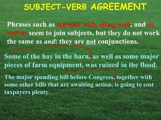 Phrases such as   together with, along with , and   as well as   seem to join subjects, but they do not work the same as  and : they are  not  conjunctions. Some of the hay in the barn, as well as some major pieces of farm equipment, was ruined in the flood. The major spending bill before Congress, together with some other bills that are awaiting action, is going to cost taxpayers plenty. 