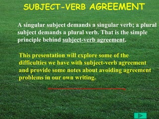 A singular subject demands a singular verb; a plural subject demands a plural verb. That is the simple principle behind  subject-verb agreement .   This presentation will explore some of the difficulties we have with subject-verb agreement and provide some notes about avoiding agreement problems in our own writing.  