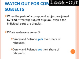 WATCH OUT FOR COMPOUND
SUBJECTS
 When  the parts of a compound subject are joined
 by "and," treat the subject as plural, even if the
 individual parts are singular.

 Which   sentence is correct?

    Danny and Rolando gets their share of
     rebounds.
    Danny and Rolando get their share of
     rebounds.
 