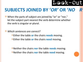 SUBJECTS JOINED BY ‘OR’ OR ‘NO R’
   When the parts of subject are joined by "or" or "nor,"
    let the subject part nearest the verb determine whether
    the verb is singular or plural.

   Which sentences are correct?
       Either the table or the chairs needs moving.

       Either the table or the chairs need moving.




        Neither the chairs nor the table needs moving.
        Neither the chairs nor the table need moving.
 