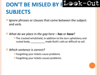 DON'T BE MISLED BY FALSE
SUBJECTS
   Ignore phrases or clauses that come between the subject
    and verb.

   What do we place in the gap here – has or have?
          The cracked windshield, in addition to the torn upholstery and
           rusted body, __________ made Ruth’s old car difficult to sell.

   Which sentence is correct?
        Forgetting your tickets cause problems.
        Forgetting your tickets causes problems.
 