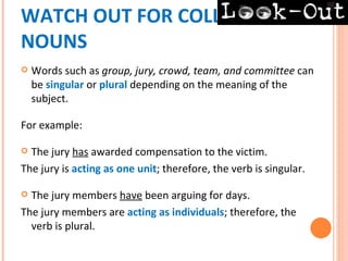 WATCH OUT FOR COLLECTIVE
NOUNS
   Words such as group, jury, crowd, team, and committee can
    be singular or plural depending on the meaning of the
    subject.

For example:

 The jury has awarded compensation to the victim.
The jury is acting as one unit; therefore, the verb is singular.

 The jury members have been arguing for days.
The jury members are acting as individuals; therefore, the
  verb is plural.
 