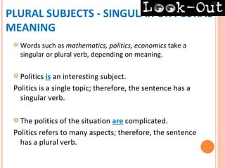 PLURAL SUBJECTS - SINGULAR OR PLURAL
MEANING
    Words such as mathematics, politics, economics take a
     singular or plural verb, depending on meaning.

  Politics  is an interesting subject.
 Politics is a single topic; therefore, the sentence has a
   singular verb.

  The  politics of the situation are complicated.
 Politics refers to many aspects; therefore, the sentence
   has a plural verb.
 