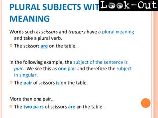 PLURAL SUBJECTS WITH PLURAL
MEANING
Words such as scissors and trousers have a plural meaning
  and take a plural verb.
 The scissors are on the table.



In the following example, the subject of the sentence is
   pair. We see this as one pair and therefore the subject
   in singular.
 The pair of scissors is on the table.



More than one pair…
 The two pairs of scissors are on the table.
 
