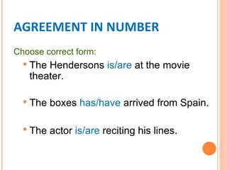 AGREEMENT IN NUMBER
Choose correct form:
   TheHendersons is/are at the movie
   theater.

   The   boxes has/have arrived from Spain.

   The   actor is/are reciting his lines.
 