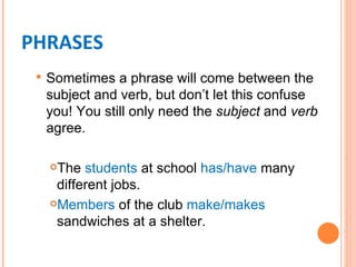 PHRASES
    Sometimes a phrase will come between the
     subject and verb, but don’t let this confuse
     you! You still only need the subject and verb
     agree.

     The students at school has/have many
      different jobs.
     Members of the club make/makes

      sandwiches at a shelter.
 