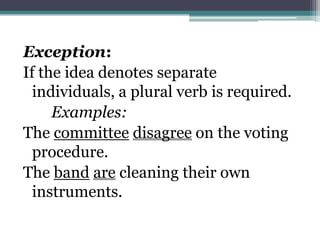 Exception:
If the idea denotes separate
  individuals, a plural verb is required.
     Examples:
The committee disagree on the voting
  procedure.
The band are cleaning their own
  instruments.
 