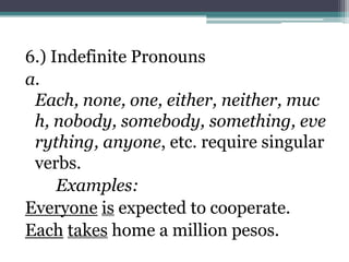6.) Indefinite Pronouns
a.
 Each, none, one, either, neither, muc
 h, nobody, somebody, something, eve
 rything, anyone, etc. require singular
 verbs.
     Examples:
Everyone is expected to cooperate.
Each takes home a million pesos.
 