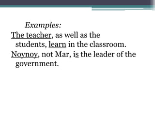 Examples:
The teacher, as well as the
 students, learn in the classroom.
Noynoy, not Mar, is the leader of the
 government.
 