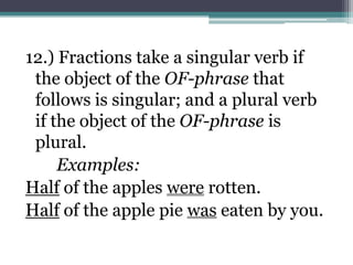 12.) Fractions take a singular verb if
 the object of the OF-phrase that
 follows is singular; and a plural verb
 if the object of the OF-phrase is
 plural.
     Examples:
Half of the apples were rotten.
Half of the apple pie was eaten by you.
 