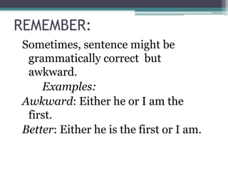 REMEMBER:
Sometimes, sentence might be
 grammatically correct but
 awkward.
    Examples:
Awkward: Either he or I am the
 first.
Better: Either he is the first or I am.
 
