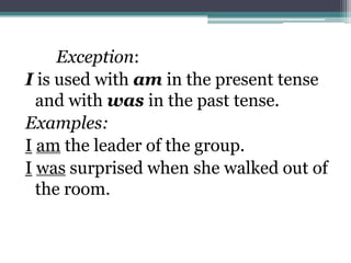 Exception:
I is used with am in the present tense
  and with was in the past tense.
Examples:
I am the leader of the group.
I was surprised when she walked out of
  the room.
 