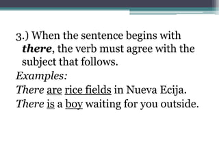 3.) When the sentence begins with
 there, the verb must agree with the
 subject that follows.
Examples:
There are rice fields in Nueva Ecija.
There is a boy waiting for you outside.
 