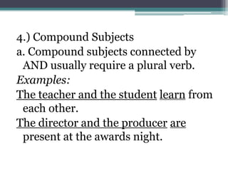 4.) Compound Subjects
a. Compound subjects connected by
 AND usually require a plural verb.
Examples:
The teacher and the student learn from
 each other.
The director and the producer are
 present at the awards night.
 