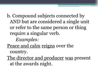 b. Compound subjects connected by
 AND but are considered a single unit
 or refer to the same person or thing
 require a singular verb.
    Examples:
Peace and calm reigns over the
 country.
The director and producer was present
 at the awards night.
 
