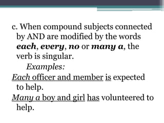 c. When compound subjects connected
 by AND are modified by the words
 each, every, no or many a, the
 verb is singular.
    Examples:
Each officer and member is expected
 to help.
Many a boy and girl has volunteered to
 help.
 