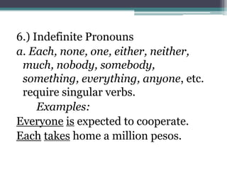6.) Indefinite Pronouns
a. Each, none, one, either, neither,
 much, nobody, somebody,
 something, everything, anyone, etc.
 require singular verbs.
     Examples:
Everyone is expected to cooperate.
Each takes home a million pesos.
 