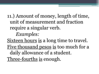 11.) Amount of money, length of time,
 unit of measurement and fraction
 require a singular verb.
     Examples:
Sixteen hours is a long time to travel.
Five thousand pesos is too much for a
 daily allowance of a student.
Three-fourths is enough.
 
