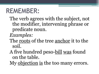 REMEMBER:
The verb agrees with the subject, not
 the modifier, intervening phrase or
 predicate noun.
Examples:
The roots of the tree anchor it to the
 soil.
A five hundred peso-bill was found
 on the table.
My objection is the too many errors.
 