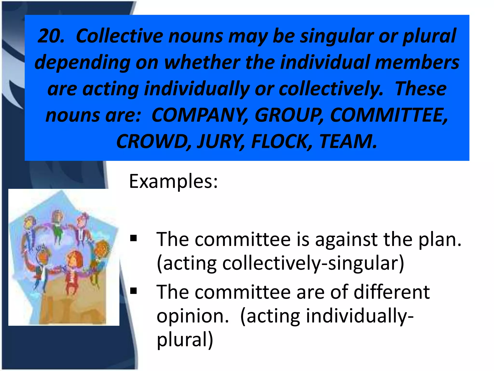 20. Collective nouns may be singular or plural depending on whether the individual members are acting individually or collectively. These nouns are: COMPANY, GROUP, COMMITTEE, CROWD, JURY, FLOCK, TEAM. Examples:  The committee is against the plan. (acting collectively-singular)  The committee are of different opinion. (acting individually- plural)