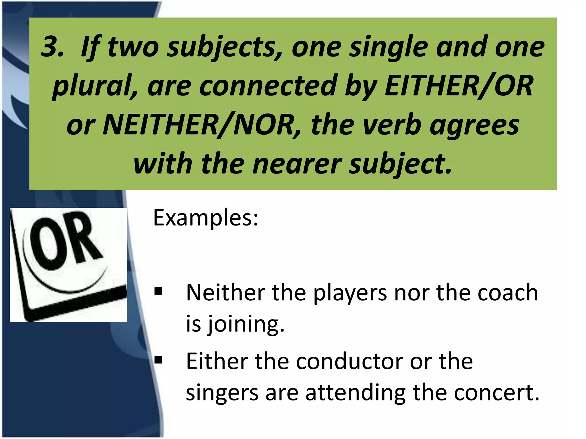 3. If two subjects, one single and one plural, are connected by EITHER/OR or NEITHER/NOR, the verb agrees with the nearer subject. Examples:  Neither the players nor the coach is joining.  Either the conductor or the singers are attending the concert.