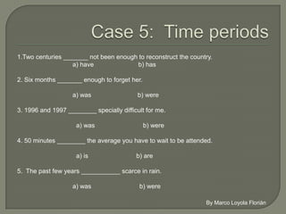 1.Two centuries _______ not been enough to reconstruct the country.
                    a) have               b) has

2. Six months _______ enough to forget her.

                    a) was                 b) were

3. 1996 and 1997 ________ specially difficult for me.

                     a) was                    b) were

4. 50 minutes ________ the average you have to wait to be attended.

                     a) is                 b) are

5. The past few years ___________ scarce in rain.

                    a) was                    b) were
 