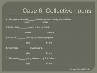 1. The people of Israel _____ rich in terms of history and tradition.
                    a) is                b) are

2. All the data _______ saved in the hard disk.

                     a) was                  b) were

3. Our staff _______ working on different projects.

                      a) is                  b) are

4. The Police _________ investigating.

                      a) is                  b) are

5. The series _____ going to be won by The Lakers.

                      a) is                  b) are
 
