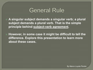    A singular subject demands a singular verb; a
    plural subject demands a plural verb. That is the
    simple principle behind subject-verb agreement.

   However, in some case it might be difficult to tell
    the difference. Explore this presentation to learn
    more about these cases.
 