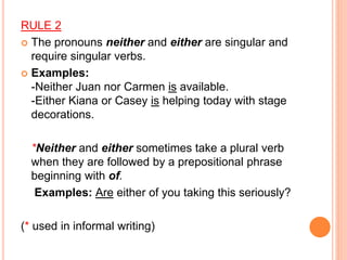 RULE 2
 The pronouns neither and either are singular and
require singular verbs.
 Examples:
-Neither Juan nor Carmen is available.
-Either Kiana or Casey is helping today with stage
decorations.
*Neither and either sometimes take a plural verb
when they are followed by a prepositional phrase
beginning with of.
Examples: Are either of you taking this seriously?
(* used in informal writing)
 