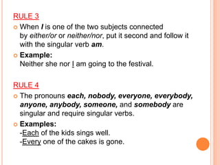 RULE 3
 When I is one of the two subjects connected
by either/or or neither/nor, put it second and follow it
with the singular verb am.
 Example:
Neither she nor I am going to the festival.
RULE 4
 The pronouns each, nobody, everyone, everybody,
anyone, anybody, someone, and somebody are
singular and require singular verbs.
 Examples:
-Each of the kids sings well.
-Every one of the cakes is gone.
 