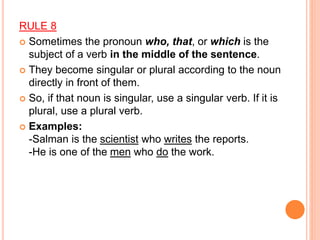 RULE 8
 Sometimes the pronoun who, that, or which is the
subject of a verb in the middle of the sentence.
 They become singular or plural according to the noun
directly in front of them.
 So, if that noun is singular, use a singular verb. If it is
plural, use a plural verb.
 Examples:
-Salman is the scientist who writes the reports.
-He is one of the men who do the work.
 
