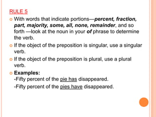 RULE 5
 With words that indicate portions—percent, fraction,
  part, majority, some, all, none, remainder, and so
  forth —look at the noun in your of phrase to determine
  the verb.
 If the object of the preposition is singular, use a singular
  verb.
 If the object of the preposition is plural, use a plural
  verb.
 Examples:
  -Fifty percent of the pie has disappeared.
  -Fifty percent of the pies have disappeared.
 