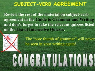 SUBJECT-VERB AGREEMENT
Review the rest of the material on subject-verb
agreement in the Guide to Grammar and Writing
and don’t forget to take the relevant quizzes listed
on the List of Interactive Quizzes.
The “sore thumb of grammar” will never
be seen in your writing again!
 