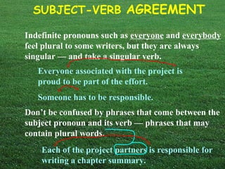 SUBJECT-VERB AGREEMENT
Indefinite pronouns such as everyone and everybody
feel plural to some writers, but they are always
singular — and take a singular verb.
Everyone associated with the project is
proud to be part of the effort.
Someone has to be responsible.
Don’t be confused by phrases that come between the
subject pronoun and its verb — phrases that may
contain plural words.
Each of the project partners is responsible for
writing a chapter summary.
 