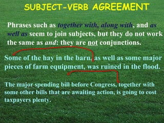 SUBJECT-VERB AGREEMENT
Phrases such as together with, along with, and as
well as seem to join subjects, but they do not work
the same as and: they are not conjunctions.
Some of the hay in the barn, as well as some major
pieces of farm equipment, was ruined in the flood.
The major spending bill before Congress, together with
some other bills that are awaiting action, is going to cost
taxpayers plenty.
 