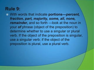 Rule 9:


With words that indicate portions—percent,
fraction, part, majority, some, all, none,
remainder, and so forth —look at the noun in
your of phrase (object of the preposition) to
determine whether to use a singular or plural
verb. If the object of the preposition is singular,
use a singular verb; if the object of the
preposition is plural, use a plural verb.

 