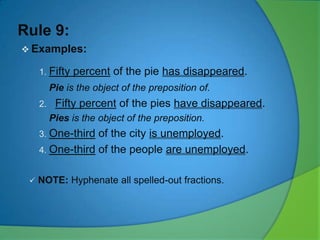Rule 9:
 Examples:
1. Fifty

percent of the pie has disappeared.

Pie is the object of the preposition of.
2.

Fifty percent of the pies have disappeared.
Pies is the object of the preposition.

3. One-third

of the city is unemployed.
4. One-third of the people are unemployed.



NOTE: Hyphenate all spelled-out fractions.

 