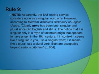 Rule 9:


NOTE: Apparently, the SAT testing service
considers none as a singular word only. However,
according to Merriam Webster's Dictionary of English
Usage, "Clearly none has been both singular and
plural since Old English and still is. The notion that it is
singular only is a myth of unknown origin that appears
to have arisen in the 19th century. If in context it seems
like a singular to you, use a singular verb; if it seems
like a plural, use a plural verb. Both are acceptable
beyond serious criticism" (p. 664).

 