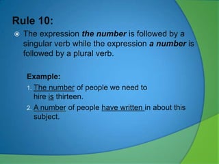 Rule 10:


The expression the number is followed by a
singular verb while the expression a number is
followed by a plural verb.
Example:
1. The number of people we need to
hire is thirteen.
2. A number of people have written in about this
subject.

 