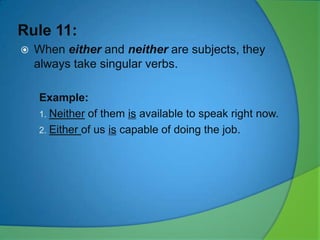 Rule 11:


When either and neither are subjects, they
always take singular verbs.
Example:
1. Neither of them is available to speak right now.
2. Either of us is capable of doing the job.

 