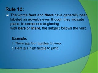 Rule 12:


The words here and there have generally been
labeled as adverbs even though they indicate
place. In sentences beginning
with here or there, the subject follows the verb.
Example:
1. There are four hurdles to jump.
2. Here is a high hurdle to jump.

 
