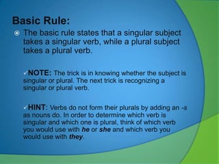 Basic Rule:


The basic rule states that a singular subject
takes a singular verb, while a plural subject
takes a plural verb.
NOTE: The trick is in knowing whether the subject is

singular or plural. The next trick is recognizing a
singular or plural verb.
HINT: Verbs do not form their plurals by adding an -s

as nouns do. In order to determine which verb is
singular and which one is plural, think of which verb
you would use with he or she and which verb you
would use with they.

 