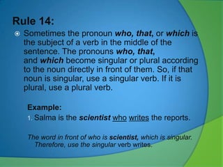 Rule 14:


Sometimes the pronoun who, that, or which is
the subject of a verb in the middle of the
sentence. The pronouns who, that,
and which become singular or plural according
to the noun directly in front of them. So, if that
noun is singular, use a singular verb. If it is
plural, use a plural verb.
Example:
1. Salma is the scientist who writes the reports.
The word in front of who is scientist, which is singular.
Therefore, use the singular verb writes.

 
