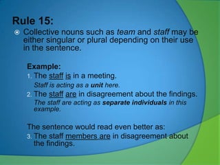 Rule 15:


Collective nouns such as team and staff may be
either singular or plural depending on their use
in the sentence.
Example:
1. The staff is in a meeting.
Staff is acting as a unit here.
2. The

staff are in disagreement about the findings.

The staff are acting as separate individuals in this
example.

The sentence would read even better as:
3. The staff members are in disagreement about
the findings.

 