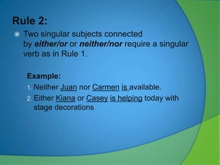 Rule 2:


Two singular subjects connected
by either/or or neither/nor require a singular
verb as in Rule 1.
Example:
1. Neither Juan nor Carmen is available.
2. Either Kiana or Casey is helping today with
stage decorations

 